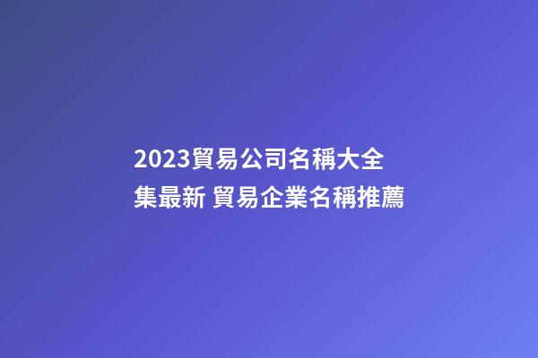 2023貿易公司名稱大全集最新 貿易企業名稱推薦-第1張-公司起名-玄機派